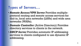 Types of Servers…
• Remote Access/VPN Server Provides multiple-
protocol routing and remote access services for
dial-in, local area networks (LANs) and wide area
networks (WANs).
• Domain Controller (Active Directory) Provides
directory services to clients in the network.
• DHCP Server Provides automatic IP addressing
services to clients configured to use dynamic IP
addressing.
9
 