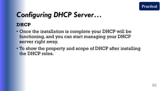 Configuring DHCP Server…
DHCP
• Once the installation is complete your DHCP will be
functioning, and you can start managing your DHCP
server right away.
• To show the property and scope of DHCP after installing
the DHCP roles.
92
Practical
 