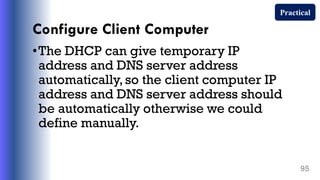 Configure Client Computer
•The DHCP can give temporary IP
address and DNS server address
automatically,so the client computer IP
address and DNS server address should
be automatically otherwise we could
define manually.
95
Practical
 
