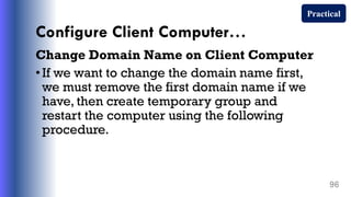 Configure Client Computer…
Change Domain Name on Client Computer
•If we want to change the domain name first,
we must remove the first domain name if we
have, then create temporary group and
restart the computer using the following
procedure.
96
Practical
 