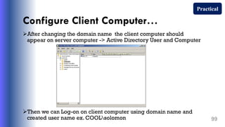 Configure Client Computer…
After changing the domain name the client computer should
appear on server computer -> Active Directory User and Computer
Then we can Log-on on client computer using domain name and
created user name ex. COOLsolomon 99
Practical
 