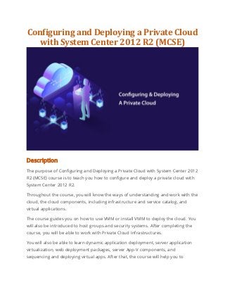 Configuring and Deploying a Private Cloud
with System Center 2012 R2 (MCSE)
Description
The purpose of Configuring and Deploying a Private Cloud with System Center 2012
R2 (MCSE) course is to teach you how to configure and deploy a private cloud with
System Center 2012 R2.
Throughout the course, you will know the ways of understanding and work with the
cloud, the cloud components, including infrastructure and service catalog, and
virtual applications.
The course guides you on how to use VMM or install VMM to deploy the cloud. You
will also be introduced to host groups and security systems. After completing the
course, you will be able to work with Private Cloud Infrastructures.
You will also be able to learn dynamic application deployment, server application
virtualization, web deployment packages, server App-V components, and
sequencing and deploying virtual apps. After that, the course will help you to
 
