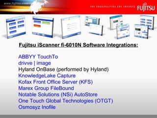 Fujitsu iScanner fi-6010N Software Integrations:

ABBYY TouchTo
drivve | image
Hyland OnBase (performed by Hyland)
KnowledgeLake Capture
Kofax Front Office Server (KFS)
Marex Group FileBound
Notable Solutions (NSi) AutoStore
One Touch Global Technologies (OTGT)
Osmosyz Inofile
                                          Fujitsu iScanner fi-6010N Network Scanner
 