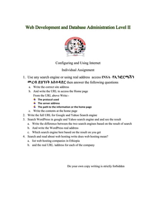 Web Development and Database Administration Level II
Configuring and Using Internet
Individual Assignment
1. Use any search engine or using real address access INSA- የኢንፎርሜሽን
መረብ ደህንነት አስተዳደር then answer the following questions
a. Write the correct site address
b. And write the URL to access the Home page
From the URL above Write:-
The protocol used
The server address
The path to the information or the home page
c. Write the contents at the home page
2. Write the full URL for Google and Yahoo Search engine
3. Search WordPress in google and Yahoo search engine and and see the result
a. Write the difference between the two search engines based on the result of search
b. And write the WordPress real address
c. Which search engine best based on the result on you get
4. Search and read about web hosting write does web hosting mean?
a. list web hosting companies in Ethiopia
b. and the real URL /address for each of the company
Do your own copy writing is strictly forbidden
 