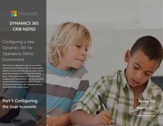 Configuring a new Dynamics 365 for Operations Demo Environment 1
DYNAMICS 365
CRIB NOTES
Murray Fife
August 2017
Send feedback.
mufife@microsoft.com
Configuring a new
Dynamics 365 for
Operations Demo
Environment
After you have deployed a new demonstration
environment for Dynamics 365 you have a great
platform to show all of the transactional features
within the system, but that is only the starting
point. If you want to spend a little more time
configuring the environment, then you can polish
up the rest of the features as well so that you
can show how Dynamics 365 integrates with all
of the Microsoft product stack
Part 1: Configuring
the User Accounts
 