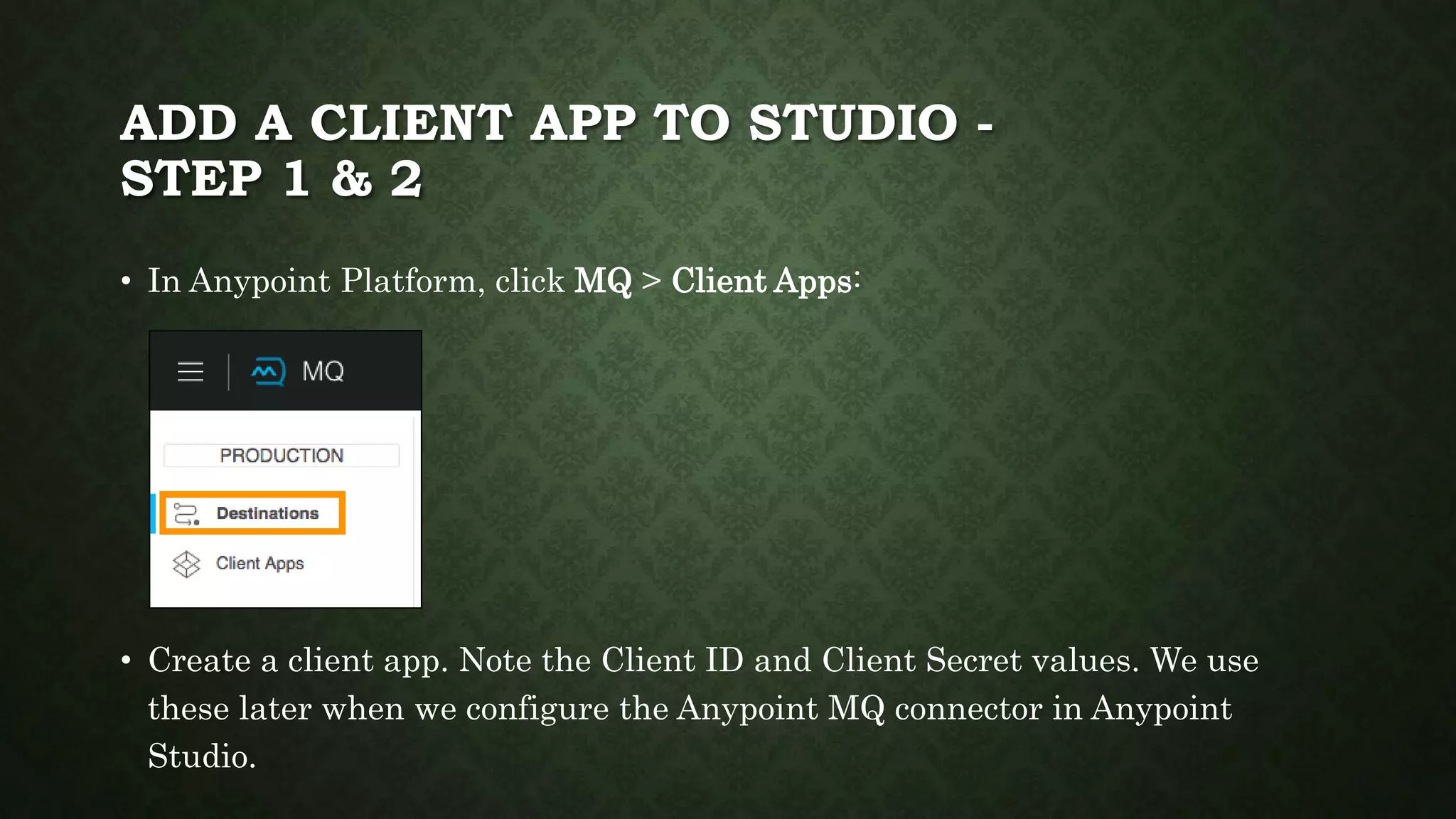 ADD A CLIENT APP TO STUDIO -
STEP 1 & 2
• In Anypoint Platform, click MQ > Client Apps:
• Create a client app. Note the Client ID and Client Secret values. We use
these later when we configure the Anypoint MQ connector in Anypoint
Studio.
 