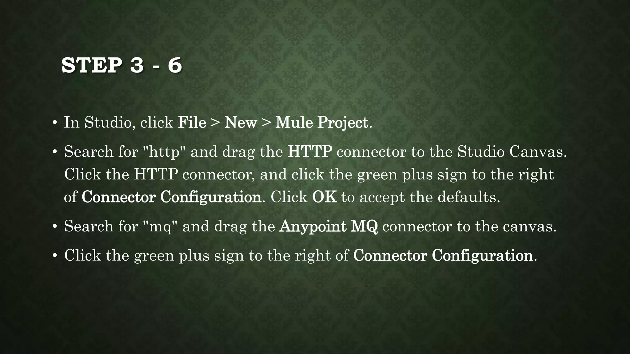 STEP 3 - 6
• In Studio, click File > New > Mule Project.
• Search for "http" and drag the HTTP connector to the Studio Canvas.
Click the HTTP connector, and click the green plus sign to the right
of Connector Configuration. Click OK to accept the defaults.
• Search for "mq" and drag the Anypoint MQ connector to the canvas.
• Click the green plus sign to the right of Connector Configuration.
 