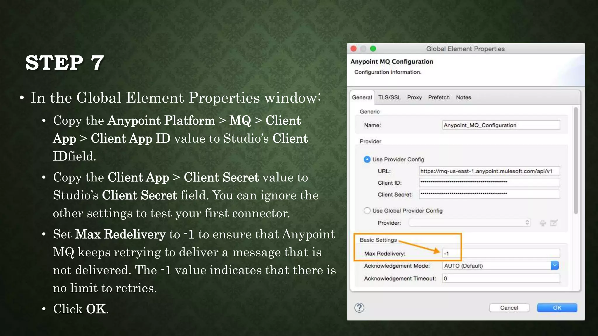 STEP 7
• In the Global Element Properties window:
• Copy the Anypoint Platform > MQ > Client
App > Client App ID value to Studio’s Client
IDfield.
• Copy the Client App > Client Secret value to
Studio’s Client Secret field. You can ignore the
other settings to test your first connector.
• Set Max Redelivery to -1 to ensure that Anypoint
MQ keeps retrying to deliver a message that is
not delivered. The -1 value indicates that there is
no limit to retries.
• Click OK.
 