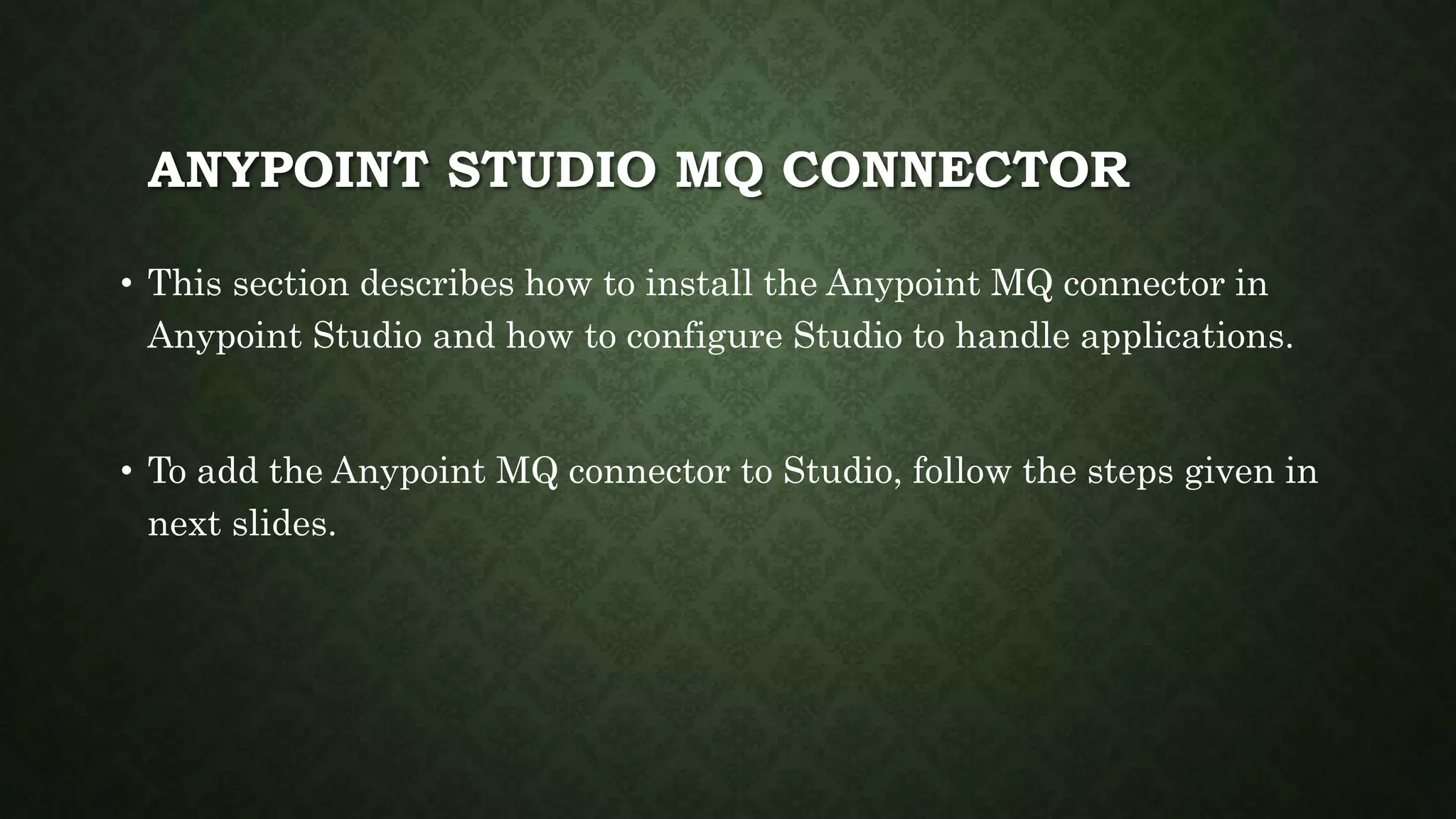 ANYPOINT STUDIO MQ CONNECTOR
• This section describes how to install the Anypoint MQ connector in
Anypoint Studio and how to configure Studio to handle applications.
• To add the Anypoint MQ connector to Studio, follow the steps given in
next slides.
 