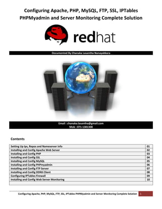 Configuring Apache, PHP, MySQL, FTP, SSL, IPTables PHPMyadmin and Server Monitoring Complete Solution 1
Configuring Apache, PHP, MySQL, FTP, SSL, IPTables
PHPMyadmin and Server Monitoring Complete Solution
Documented By Chanaka Lasantha Nanayakkara
Email : chanaka.lasantha@gmail.com
Mob : 071-1381308
Contents
Setting Up Ips, Repos and Nameserver info 01
Installing and Config Apache Web Server 02
Installing and Config PHP 03
Installing and Config SSL 04
Installing and Config MySQL 05
Installing and Config PHPmyadmin 06
Installing and Config FTP Server 07
Installing and Config DDNS Client 08
Configuring IPTables Firewall 09
Installing and Config Web Server Monitoring 10
 