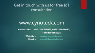 Get in touch with us for free IoT
consultation
www.cynoteck.com
Contact No: +1-612-800-9092,+918272014440,
+918430155522s
Website : www.cynoteck.com
Email : sales@Cynoteck.com
 