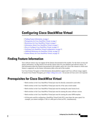 Configuring Cisco StackWise Virtual
• Finding Feature Information, on page 1
• Prerequisites for Cisco StackWise Virtual, on page 1
• Restrictions for Cisco StackWise Virtual, on page 2
• Information About Cisco StackWise Virtual, on page 3
• How to Configure Cisco StackWise Virtual, on page 13
• Verifying Cisco StackWise Virtual Configuration, on page 21
• Additional References for StackWise Virtual, on page 22
• Feature History for Cisco StackWise Virtual, on page 22
Finding Feature Information
Your software release may not support all the features documented in this module. For the latest caveats and
feature information, see Bug Search Tool and the release notes for your platform and software release. To
find information about the features documented in this module, and to see a list of the releases in which each
feature is supported, see the feature information table at the end of this module.
Use Cisco Feature Navigator to find information about platform support and Cisco software image support.
To access Cisco Feature Navigator, go to https://cfnng.cisco.com/. An account on Cisco.com is not required.
Prerequisites for Cisco StackWise Virtual
• Both switches in the Cisco StackWise Virtual pair must be directly connected to each other.
• Both switches in the Cisco StackWise Virtual pair must be of the same switch model.
• Both switches in the Cisco StackWise Virtual pair must be running the same license level.
• Both switches in the Cisco StackWise Virtual pair must be running the same software version.
• Both switches in the Cisco StackWise Virtual pair must be running the same SDM template.
• All the ports used for configuring a StackWise Virtual Link (SVL) must share the same speed. For
example, you cannot configure a 10G or a 40G port to form an SVL, simultaneously.
Configuring Cisco StackWise Virtual
1
 