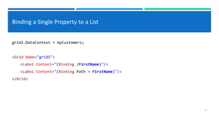 Binding a Single Property to a List
grid1.DataContext = myCustomers;
<Grid Name="grid1">
<Label Content="{Binding /FirstName}"/>
<Label Content="{Binding Path = FirstName}"/>
</Grid>
10
 