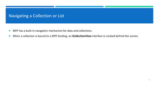 Navigating a Collection or List
 WPF has a built-in navigation mechanism for data and collections.
 When a collection is bound to a WPF binding, an ICollectionView interface is created behind the scenes.
11
 
