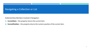 Navigating a Collection or List
ICollectionView Members Involved in Navigation:
1) CurrentItem – this property returns the current item.
2) CurrentPosition – this property returns the numeric position of the current item.
12
 