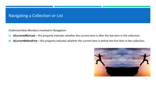 Navigating a Collection or List
ICollectionView Members Involved in Navigation:
3) IsCurrentAfterLast – this property indicates whether the current item is after the last item in the collection.
4) IsCurrentBeforeFirst – this property indicates whether the current item is before the first item in the collection.
13
 