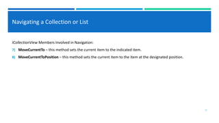 Navigating a Collection or List
ICollectionView Members Involved in Navigation:
7) MoveCurrentTo – this method sets the current item to the indicated item.
8) MoveCurrentToPosition – this method sets the current item to the item at the designated position.
15
 