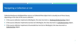 Navigating a Collection or List
CollectionViewSource.GetDefaultView returns an ICollectionView object that is actually one of three classes,
depending on the class of the source collection:
 If the source collection implements IBindingList, the view returned is a BindingListCollectionView object.
 If the source collection implements IList but not I BindingList, the view returned is a ListCollectionView object.
 If the source collection implements IEnumerable but not IList or IBindingList, the view returned is a
CollectionView object.
17
 