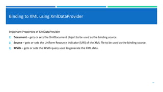 Binding to XML using XmlDataProvider
Important Properties of XmlDataProvider
1) Document – gets or sets the XmlDocument object to be used as the binding source.
2) Source – gets or sets the Uniform Resource Indicator (URI) of the XML file to be used as the binding source.
3) XPath – gets or sets the XPath query used to generate the XML data.
26
 