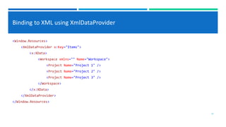 Binding to XML using XmlDataProvider
<Window.Resources>
<XmlDataProvider x:Key="Items">
<x:XData>
<Workspace xmlns="" Name="Workspace">
<Project Name="Project 1" />
<Project Name="Project 2" />
<Project Name="Project 3" />
</Workspace>
</x:XData>
</XmlDataProvider>
</Window.Resources>
27
 