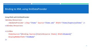 Binding to XML using XmlDataProvider
Using XPath with XmlDataProvider
<Window.Resources>
<XmlDataProvider x:Key="Items" Source="Items.xml" XPath="Items/ExpensiveItems" />
</Window.Resources>
<ListBox
ItemsSource="{Binding Source={StaticResource Items} XPath=Diamond}"
DisplayMemberPath="ItemName"
/>
28
 