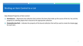 Binding an Item Control to a List
Data-Related Properties of Item control:
1) ItemsSource – Represents the collection that contains the items that make up the source of the list. You set this
property to a Binding object that is bound to the appropriate collection.
2) DisplayMemberPath – indicates the property of the bound collection that will be used to create the display text
for each item.
4
 