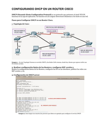 CONFIGURANDO DHCP EN UN ROUTER CISCO
DHCP (Dynamic Hosts Configuration Protocol) es un protocolo que pertenece al stack TCP/IP,
funciona en la capa de aplicación. Su función es la de asignar direcciones dinámicas a los hosts en una red.
Pasos para Configurar DHCP en un Router Cisco.
1. Topología de Caso:
Imagen 1. En esta Topología Tenemos un servidor DHCP y dos Redes LANs remotas, donde hay clientes que esperan recibir una
IP de dicho servidor.
2. Realizar configuración básica de los Routers y configurar RIP versión 2.
Realice la configuración básica de los Routers, configurar las IPs en las interfaces, publicar las redes con
RIP versión 2, etc.
3. Configuración de DHCP server
Imagen 2. Esta imagen nos muestra dos procesos que deben ser agotados para configurar el servicio DHCP.
 