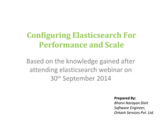Configuring Elasticsearch For 
Performance and Scale 
Based on the knowledge gained after 
attending elasticsearch webinar on 
30th September 2014 
Prepared By: 
Bharvi Narayan Dixit 
Software Engineer, 
Orkash Services Pvt. Ltd. 
 