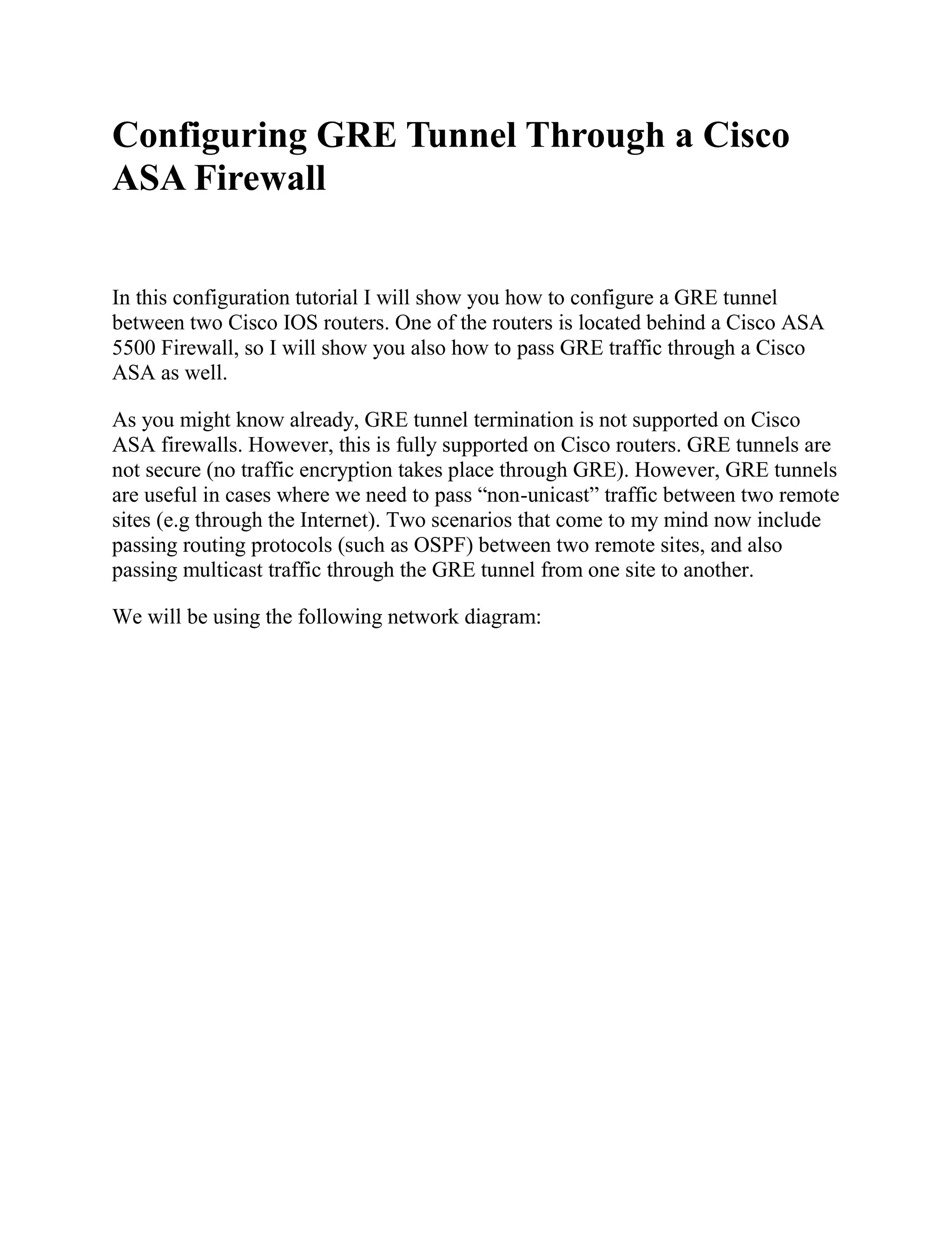 Configuring GRE Tunnel Through a Cisco
ASA Firewall
In this configuration tutorial I will show you how to configure a GRE tunnel
between two Cisco IOS routers. One of the routers is located behind a Cisco ASA
5500 Firewall, so I will show you also how to pass GRE traffic through a Cisco
ASA as well.
As you might know already, GRE tunnel termination is not supported on Cisco
ASA firewalls. However, this is fully supported on Cisco routers. GRE tunnels are
not secure (no traffic encryption takes place through GRE). However, GRE tunnels
are useful in cases where we need to pass “non-unicast” traffic between two remote
sites (e.g through the Internet). Two scenarios that come to my mind now include
passing routing protocols (such as OSPF) between two remote sites, and also
passing multicast traffic through the GRE tunnel from one site to another.
We will be using the following network diagram:
 