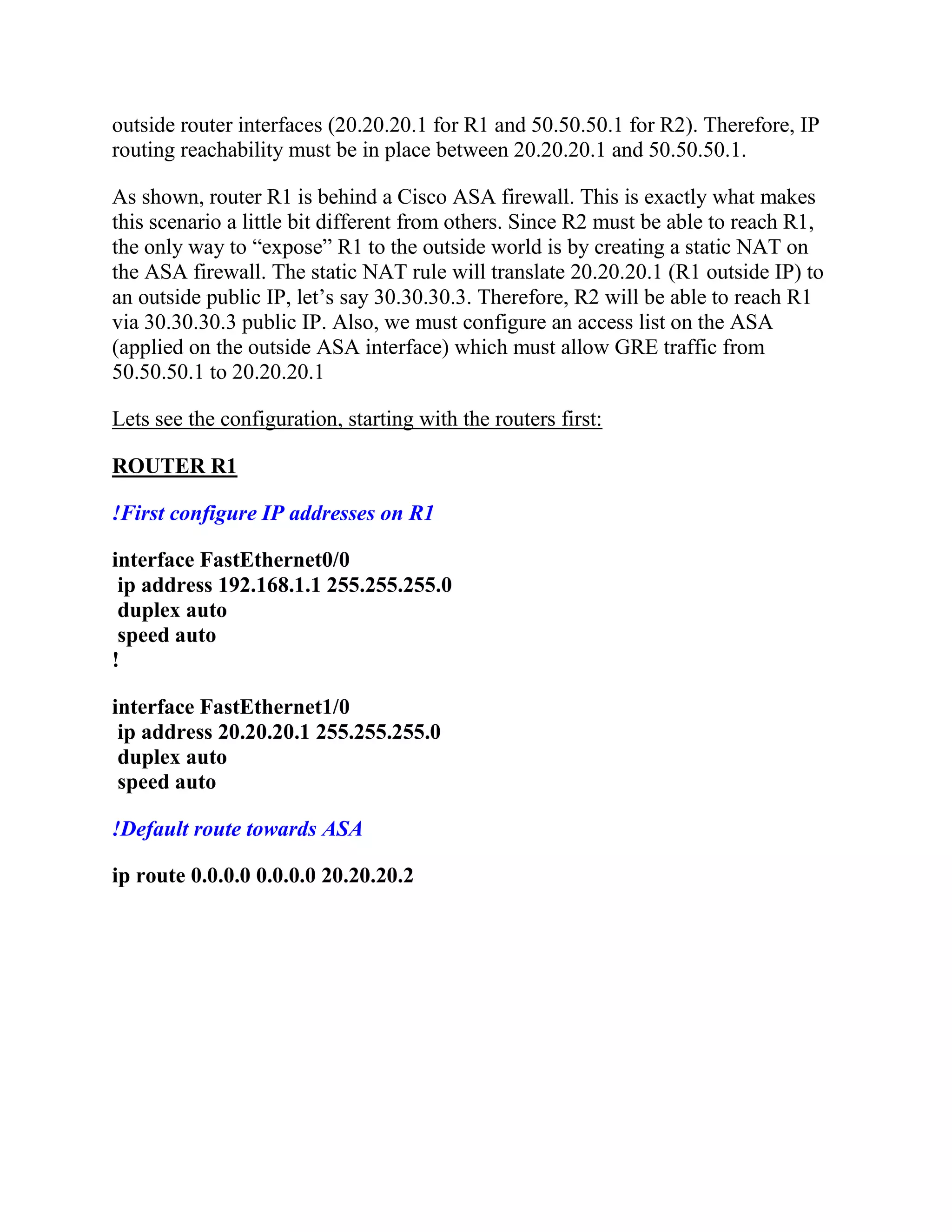 outside router interfaces (20.20.20.1 for R1 and 50.50.50.1 for R2). Therefore, IP
routing reachability must be in place between 20.20.20.1 and 50.50.50.1.
As shown, router R1 is behind a Cisco ASA firewall. This is exactly what makes
this scenario a little bit different from others. Since R2 must be able to reach R1,
the only way to “expose” R1 to the outside world is by creating a static NAT on
the ASA firewall. The static NAT rule will translate 20.20.20.1 (R1 outside IP) to
an outside public IP, let’s say 30.30.30.3. Therefore, R2 will be able to reach R1
via 30.30.30.3 public IP. Also, we must configure an access list on the ASA
(applied on the outside ASA interface) which must allow GRE traffic from
50.50.50.1 to 20.20.20.1
Lets see the configuration, starting with the routers first:
ROUTER R1
!First configure IP addresses on R1
interface FastEthernet0/0
ip address 192.168.1.1 255.255.255.0
duplex auto
speed auto
!
interface FastEthernet1/0
ip address 20.20.20.1 255.255.255.0
duplex auto
speed auto
!Default route towards ASA
ip route 0.0.0.0 0.0.0.0 20.20.20.2
 