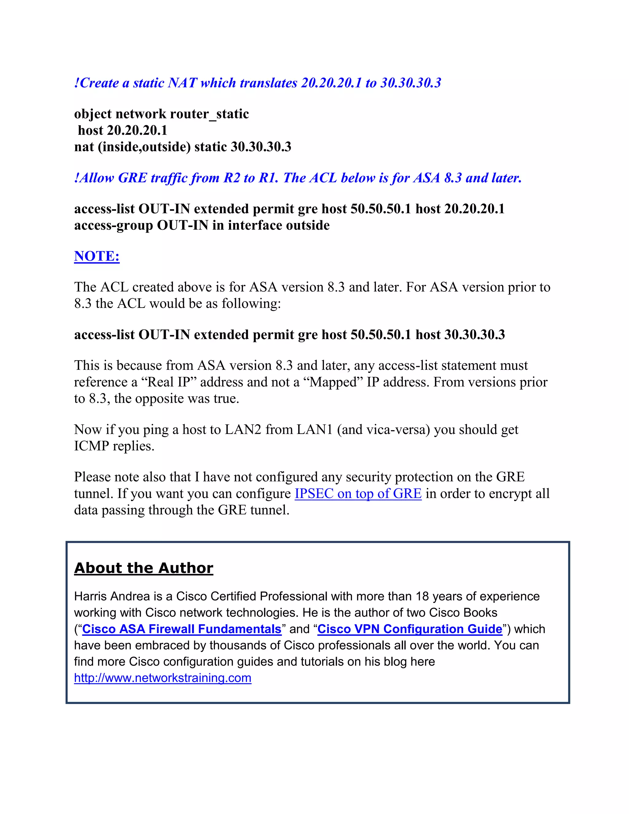 !Create a static NAT which translates 20.20.20.1 to 30.30.30.3
object network router_static
host 20.20.20.1
nat (inside,outside) static 30.30.30.3
!Allow GRE traffic from R2 to R1. The ACL below is for ASA 8.3 and later.
access-list OUT-IN extended permit gre host 50.50.50.1 host 20.20.20.1
access-group OUT-IN in interface outside
NOTE:
The ACL created above is for ASA version 8.3 and later. For ASA version prior to
8.3 the ACL would be as following:
access-list OUT-IN extended permit gre host 50.50.50.1 host 30.30.30.3
This is because from ASA version 8.3 and later, any access-list statement must
reference a “Real IP” address and not a “Mapped” IP address. From versions prior
to 8.3, the opposite was true.
Now if you ping a host to LAN2 from LAN1 (and vica-versa) you should get
ICMP replies.
Please note also that I have not configured any security protection on the GRE
tunnel. If you want you can configure IPSEC on top of GRE in order to encrypt all
data passing through the GRE tunnel.
About the Author
Harris Andrea is a Cisco Certified Professional with more than 18 years of experience
working with Cisco network technologies. He is the author of two Cisco Books
(“Cisco ASA Firewall Fundamentals” and “Cisco VPN Configuration Guide”) which
have been embraced by thousands of Cisco professionals all over the world. You can
find more Cisco configuration guides and tutorials on his blog here
http://www.networkstraining.com
 