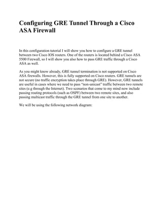 Configuring GRE Tunnel Through a Cisco
ASA Firewall
In this configuration tutorial I will show you how to configure a GRE tunnel
between two Cisco IOS routers. One of the routers is located behind a Cisco ASA
5500 Firewall, so I will show you also how to pass GRE traffic through a Cisco
ASA as well.
As you might know already, GRE tunnel termination is not supported on Cisco
ASA firewalls. However, this is fully supported on Cisco routers. GRE tunnels are
not secure (no traffic encryption takes place through GRE). However, GRE tunnels
are useful in cases where we need to pass “non-unicast” traffic between two remote
sites (e.g through the Internet). Two scenarios that come to my mind now include
passing routing protocols (such as OSPF) between two remote sites, and also
passing multicast traffic through the GRE tunnel from one site to another.
We will be using the following network diagram:
 