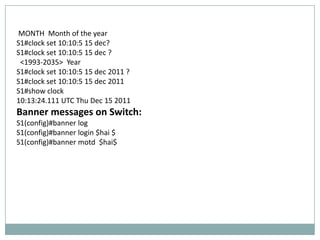 MONTH Month of the year
S1#clock set 10:10:5 15 dec?
S1#clock set 10:10:5 15 dec ?
 <1993-2035> Year
S1#clock set 10:10:5 15 dec 2011 ?
S1#clock set 10:10:5 15 dec 2011
S1#show clock
10:13:24.111 UTC Thu Dec 15 2011
Banner messages on Switch:
S1(config)#banner log
S1(config)#banner login $hai $
S1(config)#banner motd $hai$
 