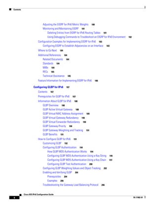 Contents
x
Cisco IOS IPv6 Configuration Guide
78-17482-01
Adjusting the EIGRP for IPv6 Metric Weights 180
Monitoring and Maintaining EIGRP 181
Deleting Entries from EIGRP for IPv6 Routing Tables 181
Using Debugging Commands to Troubleshoot an EIGRP for IPv6 Environment 182
Configuration Examples for Implementing EIGRP for IPv6 183
Configuring EIGRP to Establish Adjacencies on an Interface 183
Where to Go Next 184
Additional References 184
Related Documents 184
Standards 184
MIBs 184
RFCs 185
Technical Assistance 185
Feature Information for Implementing EIGRP for IPv6 186
Configuring GLBP for IPv6 187
Contents 187
Prerequisites for GLBP for IPv6 187
Information About GLBP for IPv6 188
GLBP Overview 188
GLBP Active Virtual Gateway 188
GLBP Virtual MAC Address Assignment 189
GLBP Virtual Gateway Redundancy 190
GLBP Virtual Forwarder Redundancy 190
GLBP Gateway Priority 190
GLBP Gateway Weighting and Tracking 191
GLBP Benefits 191
How to Configure GLBP for IPv6 191
Customizing GLBP 192
Configuring GLBP Authentication 194
How GLBP MD5 Authentication Works 194
Configuring GLBP MD5 Authentication Using a Key String 195
Configuring GLBP MD5 Authentication Using a Key Chain 197
Configuring GLBP Text Authentication 200
Configuring GLBP Weighting Values and Object Tracking 202
Enabling and Verifying GLBP 204
Prerequisites 204
Examples 206
Troubleshooting the Gateway Load Balancing Protocol 206
 