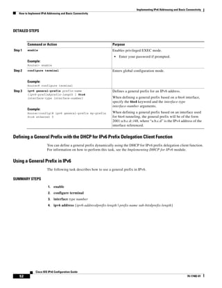 Implementing IPv6 Addressing and Basic Connectivity
How to Implement IPv6 Addressing and Basic Connectivity
52
Cisco IOS IPv6 Configuration Guide
78-17482-01
DETAILED STEPS
Defining a General Prefix with the DHCP for IPv6 Prefix Delegation Client Function
You can define a general prefix dynamically using the DHCP for IPv6 prefix delegation client function.
For information on how to perform this task, see the Implementing DHCP for IPv6 module.
Using a General Prefix in IPv6
The following task describes how to use a general prefix in IPv6.
SUMMARY STEPS
1. enable
2. configure terminal
3. interface type number
4. ipv6 address {ipv6-address/prefix-length | prefix-name sub-bits/prefix-length}
Command or Action Purpose
Step 1 enable
Example:
Router> enable
Enables privileged EXEC mode.
• Enter your password if prompted.
Step 2 configure terminal
Example:
Router# configure terminal
Enters global configuration mode.
Step 3 ipv6 general-prefix prefix-name
{ipv6-prefix/prefix-length | 6to4
interface-type interface-number}
Example:
Router(config)# ipv6 general-prefix my-prefix
6to4 ethernet 0
Defines a general prefix for an IPv6 address.
When defining a general prefix based on a 6to4 interface,
specify the 6to4 keyword and the interface-type
interface-number arguments.
When defining a general prefix based on an interface used
for 6to4 tunneling, the general prefix will be of the form
2001:a.b.c.d::/48, where “a.b.c.d” is the IPv4 address of the
interface referenced.
 