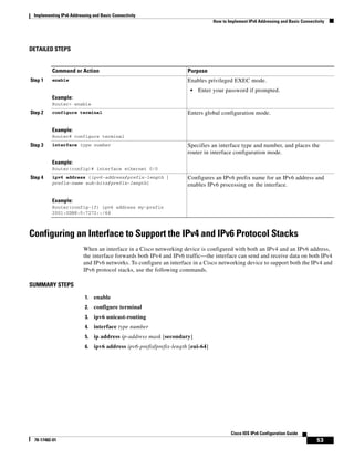 Implementing IPv6 Addressing and Basic Connectivity
How to Implement IPv6 Addressing and Basic Connectivity
53
Cisco IOS IPv6 Configuration Guide
78-17482-01
DETAILED STEPS
Configuring an Interface to Support the IPv4 and IPv6 Protocol Stacks
When an interface in a Cisco networking device is configured with both an IPv4 and an IPv6 address,
the interface forwards both IPv4 and IPv6 traffic—the interface can send and receive data on both IPv4
and IPv6 networks. To configure an interface in a Cisco networking device to support both the IPv4 and
IPv6 protocol stacks, use the following commands.
SUMMARY STEPS
1. enable
2. configure terminal
3. ipv6 unicast-routing
4. interface type number
5. ip address ip-address mask [secondary]
6. ipv6 address ipv6-prefix/prefix-length [eui-64]
Command or Action Purpose
Step 1 enable
Example:
Router> enable
Enables privileged EXEC mode.
• Enter your password if prompted.
Step 2 configure terminal
Example:
Router# configure terminal
Enters global configuration mode.
Step 3 interface type number
Example:
Router(config)# interface ethernet 0/0
Specifies an interface type and number, and places the
router in interface configuration mode.
Step 4 ipv6 address {ipv6-address/prefix-length |
prefix-name sub-bits/prefix-length}
Example:
Router(config-if) ipv6 address my-prefix
2001:0DB8:0:7272::/64
Configures an IPv6 prefix name for an IPv6 address and
enables IPv6 processing on the interface.
 