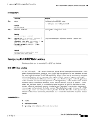 Implementing IPv6 Addressing and Basic Connectivity
How to Implement IPv6 Addressing and Basic Connectivity
55
Cisco IOS IPv6 Configuration Guide
78-17482-01
DETAILED STEPS
Configuring IPv6 ICMP Rate Limiting
This task explains how to customize IPv6 ICMP rate limiting.
IPv6 ICMP Rate Limiting
In Cisco IOS Release 12.2(8)T or later releases, the IPv6 ICMP rate limiting feature implements a token
bucket algorithm for limiting the rate at which IPv6 ICMP error messages are sent out on the network.
The initial implementation of IPv6 ICMP rate limiting defined a fixed interval between error messages,
but some applications, such as traceroute, often require replies to a group of requests sent in rapid
succession. The fixed interval between error messages is not flexible enough to work with applications
such as traceroute and can cause the application to fail. Implementing a token bucket scheme allows a
number of tokens—representing the ability to send one error message each—to be stored in a virtual
bucket. The maximum number of tokens allowed in the bucket can be specified, and for every error
message to be sent, one token is removed from the bucket. If a series of error messages is generated,
error messages can be sent until the bucket is empty. When the bucket is empty of tokens, IPv6 ICMP
error messages are not sent until a new token is placed in the bucket. The token bucket algorithm does
not increase the average rate limiting time interval, and it is more flexible than the fixed time interval
scheme.
SUMMARY STEPS
1. enable
2. configure terminal
3. ipv6 icmp error-interval milliseconds [bucketsize]
Command Purpose
Step 1 enable
Example:
Router> enable
Enables privileged EXEC mode.
• Enter your password if prompted.
Step 2 configure terminal
Example:
Router# configure terminal
Enters global configuration mode.
Step 3 logging host {{ip-address | hostname} |
{ipv6 ipv6-address | hostname}}
[transport {udp [port port-number] | tcp
[port port-number] [audit]}] [xml |
filtered [stream stream-id]] [alarm
[severity]]
Example:
Router(config)# logging host ipv6
AAAA:BBBB:CCCC:DDDD::FFFF
Logs system messages and debug output to a remote host.
 