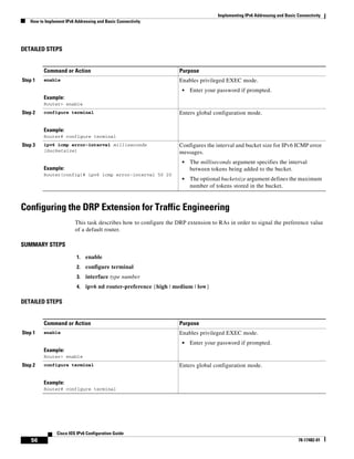 Implementing IPv6 Addressing and Basic Connectivity
How to Implement IPv6 Addressing and Basic Connectivity
56
Cisco IOS IPv6 Configuration Guide
78-17482-01
DETAILED STEPS
Configuring the DRP Extension for Traffic Engineering
This task describes how to configure the DRP extension to RAs in order to signal the preference value
of a default router.
SUMMARY STEPS
1. enable
2. configure terminal
3. interface type number
4. ipv6 nd router-preference {high | medium | low}
DETAILED STEPS
Command or Action Purpose
Step 1 enable
Example:
Router> enable
Enables privileged EXEC mode.
• Enter your password if prompted.
Step 2 configure terminal
Example:
Router# configure terminal
Enters global configuration mode.
Step 3 ipv6 icmp error-interval milliseconds
[bucketsize]
Example:
Router(config)# ipv6 icmp error-interval 50 20
Configures the interval and bucket size for IPv6 ICMP error
messages.
• The milliseconds argument specifies the interval
between tokens being added to the bucket.
• The optional bucketsize argument defines the maximum
number of tokens stored in the bucket.
Command or Action Purpose
Step 1 enable
Example:
Router> enable
Enables privileged EXEC mode.
• Enter your password if prompted.
Step 2 configure terminal
Example:
Router# configure terminal
Enters global configuration mode.
 