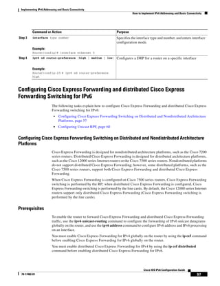 Implementing IPv6 Addressing and Basic Connectivity
How to Implement IPv6 Addressing and Basic Connectivity
57
Cisco IOS IPv6 Configuration Guide
78-17482-01
Configuring Cisco Express Forwarding and distributed Cisco Express
Forwarding Switching for IPv6
The following tasks explain how to configure Cisco Express Forwarding and distributed Cisco Express
Forwarding switching for IPv6:
• Configuring Cisco Express Forwarding Switching on Distributed and Nondistributed Architecture
Platforms, page 57
• Configuring Unicast RPF, page 60
Configuring Cisco Express Forwarding Switching on Distributed and Nondistributed Architecture
Platforms
Cisco Express Forwarding is designed for nondistributed architecture platforms, such as the Cisco 7200
series routers. Distributed Cisco Express Forwarding is designed for distributed architecture platforms,
such as the Cisco 12000 series Internet routers or the Cisco 7500 series routers. Nondistributed platforms
do not support distributed Cisco Express Forwarding; however, some distributed platforms, such as the
Cisco 7500 series routers, support both Cisco Express Forwarding and distributed Cisco Express
Forwarding.
When Cisco Express Forwarding is configured on Cisco 7500 series routers, Cisco Express Forwarding
switching is performed by the RP; when distributed Cisco Express Forwarding is configured, Cisco
Express Forwarding switching is performed by the line cards. By default, the Cisco 12000 series Internet
routers support only distributed Cisco Express Forwarding (Cisco Express Forwarding switching is
performed by the line cards).
Prerequisites
To enable the router to forward Cisco Express Forwarding and distributed Cisco Express Forwarding
traffic, use the ipv6 unicast-routing command to configure the forwarding of IPv6 unicast datagrams
globally on the router, and use the ipv6 address command to configure IPv6 address and IPv6 processing
on an interface.
You must enable Cisco Express Forwarding for IPv4 globally on the router by using the ip cef command
before enabling Cisco Express Forwarding for IPv6 globally on the router.
You must enable distributed Cisco Express Forwarding for IPv4 by using the ip cef distributed
command before enabling distributed Cisco Express Forwarding for IPv6.
Step 3 interface type number
Example:
Router(config)# interface ethernet 0
Specifies the interface type and number, and enters interface
configuration mode.
Step 4 ipv6 nd router-preference {high | medium | low}
Example:
Router(config-if)# ipv6 nd router-preference
high
Configures a DRP for a router on a specific interface
Command or Action Purpose
 