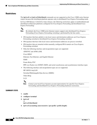 Implementing IPv6 Addressing and Basic Connectivity
How to Implement IPv6 Addressing and Basic Connectivity
58
Cisco IOS IPv6 Configuration Guide
78-17482-01
Restrictions
The ipv6 cef and ipv6 cef distributed commands are not supported on the Cisco 12000 series Internet
routers because this distributed platform operates only in distributed Cisco Express Forwarding mode.
In Cisco IOS Release 12.0(22)S or later releases, the following restrictions apply to nondistributed and
distributed architecture platforms configured for Cisco Express Forwarding and distributed Cisco
Express Forwarding:
Note By default, the Cisco 12000 series Internet routers support only distributed Cisco Express
Forwarding (Cisco Express Forwarding switching is performed by the line cards).
• IPv6 packets that have global or site-local source and destination addresses are Cisco Express
Forwarding-switched or distributed Cisco Express Forwarding-switched.
• IPv6 packets that have link-local source and destination addresses are process-switched.
• IPv6 packets that are tunneled within manually configured IPv6 tunnels are Cisco Express
Forwarding-switched.
• Only the following interface and encapsulation types are supported:
ATM PVC and ATM LANE
Cisco HDLC
Ethernet, Fast Ethernet, and Gigabit Ethernet
FDDI
Frame Relay PVC
PPP over Packet over SONET, ISDN, and serial (synchronous and asynchronous) interface types
• The following interface and encapsulation types are not supported:
HP 100VG-AnyLAN
Switched Multimegabit Data Service (SMDS)
Token Ring
X.25
Note Contact your local Cisco Systems account representative for specific Cisco Express
Forwarding and distributed Cisco Express Forwarding hardware restrictions.
SUMMARY STEPS
1. enable
2. configure terminal
3. ipv6 cef
or
ipv6 cef distributed
4. ipv6 cef accounting [non-recursive | per-prefix | prefix-length]
 