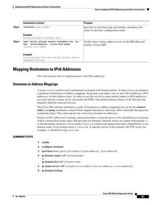 Implementing IPv6 Addressing and Basic Connectivity
How to Implement IPv6 Addressing and Basic Connectivity
61
Cisco IOS IPv6 Configuration Guide
78-17482-01
Mapping Hostnames to IPv6 Addresses
This task explains how to map hostnames with IPv6 addresses.
Hostname-to-Address Mappings
A name server is used to track information associated with domain names. A name server can maintain
a database of hostname-to-address mappings. Each name can map to one or more IPv4 addresses, IPv6
addresses, or both address types. In order to use this service to map domain names to IPv6 addresses,
you must specify a name server and enable the DNS—the global naming scheme of the Internet that
uniquely identifies network devices.
The Cisco IOS software maintains a cache of hostname-to-address mappings for use by the connect,
telnet, and ping commands, related Telnet support operations, and many other commands that generate
command output. This cache speeds the conversion of names to addresses.
Similar to IPv4, IPv6 uses a naming scheme that allows a network device to be identified by its location
within a hierarchical name space that provides for domains. Domain names are joined with periods (.)
as the delimiting characters. For example, Cisco is a commercial organization that is identified by a com
domain name, so its domain name is cisco.com. A specific device in this domain, the FTP server, for
example, is identified as ftp.cisco.com.
SUMMARY STEPS
1. enable
2. configure terminal
3. ipv6 host name [port] ipv6-address1 [ipv6-address2...ipv6-address4]
4. ip domain name [vrf vrf-name] name
or
ip domain list [vrf vrf-name] name
5. ip name-server [vrf vrf-name] server-address1 [server-address2...server-address6]
6. ip domain-lookup
Step 3 interface type number
Example:
Router(config)# interface atm 0
Specifies an interface type and number, and places the
router in interface configuration mode.
Step 4 ipv6 verify unicast source reachable-via {rx |
any} [allow-default] [allow-self-ping]
[access-list-name]
Example:
Router(config-if)# ipv6 verify unicast source
reachable-via any
Verifies that a source address exists in the FIB table and
enables Unicast RPF.
Command or Action Purpose
 