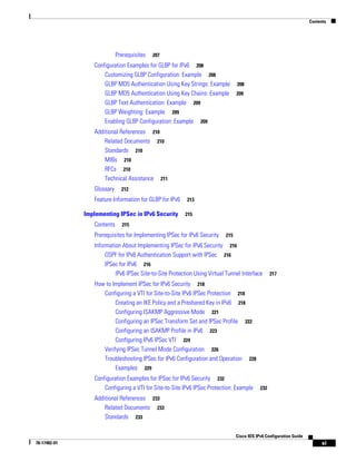 Contents
xi
Cisco IOS IPv6 Configuration Guide
78-17482-01
Prerequisites 207
Configuration Examples for GLBP for IPv6 208
Customizing GLBP Configuration: Example 208
GLBP MD5 Authentication Using Key Strings: Example 208
GLBP MD5 Authentication Using Key Chains: Example 209
GLBP Text Authentication: Example 209
GLBP Weighting: Example 209
Enabling GLBP Configuration: Example 209
Additional References 210
Related Documents 210
Standards 210
MIBs 210
RFCs 210
Technical Assistance 211
Glossary 212
Feature Information for GLBP for IPv6 213
Implementing IPSec in IPv6 Security 215
Contents 215
Prerequisites for Implementing IPSec for IPv6 Security 215
Information About Implementing IPSec for IPv6 Security 216
OSPF for IPv6 Authentication Support with IPSec 216
IPSec for IPv6 216
IPv6 IPSec Site-to-Site Protection Using Virtual Tunnel Interface 217
How to Implement IPSec for IPv6 Security 218
Configuring a VTI for Site-to-Site IPv6 IPSec Protection 218
Creating an IKE Policy and a Preshared Key in IPv6 218
Configuring ISAKMP Aggressive Mode 221
Configuring an IPSec Transform Set and IPSec Profile 222
Configuring an ISAKMP Profile in IPv6 223
Configuring IPv6 IPSec VTI 224
Verifying IPSec Tunnel Mode Configuration 226
Troubleshooting IPSec for IPv6 Configuration and Operation 228
Examples 229
Configuration Examples for IPSec for IPv6 Security 232
Configuring a VTI for Site-to-Site IPv6 IPSec Protection: Example 232
Additional References 233
Related Documents 233
Standards 233
 