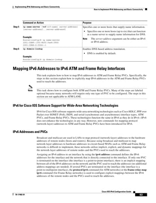 Implementing IPv6 Addressing and Basic Connectivity
How to Implement IPv6 Addressing and Basic Connectivity
63
Cisco IOS IPv6 Configuration Guide
78-17482-01
Mapping IPv6 Addresses to IPv6 ATM and Frame Relay Interfaces
This task explains how to how to map IPv6 addresses to ATM and Frame Relay PVCs. Specifically, the
steps in this section explain how to explicitly map IPv6 addresses to the ATM and Frame Relay PVCs
used to reach the addresses.
Note This task shows how to configure both ATM and Frame Relay PVCs. Many of the steps are labeled
optional because many networks will require only one type of PVC to be configured. The steps in this
section are not applicable to ATM LANE.
IPv6 for Cisco IOS Software Support for Wide-Area Networking Technologies
IPv6 for Cisco IOS software supports wide-area networking technologies such as Cisco HDLC, PPP over
Packet over SONET (PoS), ISDN, and serial (synchronous and asynchronous) interface types, ATM
PVCs, and Frame Relay PVCs. These technologies function the same in IPv6 as they do in IPv4—IPv6
does not enhance the technologies in any way. However, new commands for mapping protocol
(network-layer) addresses to ATM and Frame Relay PVCs have been introduced for IPv6.
IPv6 Addresses and PVCs
Broadcast and multicast are used in LANs to map protocol (network-layer) addresses to the hardware
addresses of remote nodes (hosts and routers). Because using broadcast and multicast to map
network-layer addresses to hardware addresses in circuit-based WANs such as ATM and Frame Relay
networks is difficult to implement, these networks utilize implicit, explicit, and dynamic mappings for
the network-layer addresses of remote nodes and the PVCs used to reach the addresses.
Assigning an IPv6 address to an interface by using the ipv6 address command defines the IPv6
addresses for the interface and the network that is directly connected to the interface. If only one PVC
is terminated on the interface (the interface is a point-to-point interface), there is an implicit mapping
between all of the IPv6 addresses on the network and the PVC used to reach the addresses (no additional
address mappings are needed). If several PVCs are terminated on the interface (the interface is a
point-to-multipoint interface), the protocol ipv6 command (for ATM networks) or the frame-relay map
ipv6 command (for Frame Relay networks) is used to configure explicit mappings between the IPv6
addresses of the remote nodes and the PVCs used to reach the addresses.
Step 5 ip name-server [vrf vrf-name] server-address1
[server-address2...server-address6]
Example:
Router(config)# ip name-server
2001:0DB8::250:8bff:fee8:f800
2001:0DB8:0:f004::1
Specifies one or more hosts that supply name information.
• Specifies one or more hosts (up to six) that can function
as a name server to supply name information for DNS.
Note The server-address argument can be either an IPv4
or IPv6 address.
Step 6 ip domain-lookup
Example:
Router(config)# ip domain-lookup
Enables DNS-based address translation.
• DNS is enabled by default.
Command or Action Purpose
 