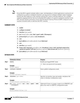 Implementing IPv6 Addressing and Basic Connectivity
How to Implement IPv6 Addressing and Basic Connectivity
64
Cisco IOS IPv6 Configuration Guide
78-17482-01
Note Given that IPv6 supports multiple address types, and depending on which applications or protocols are
configured on a point-to-multipoint interface, you may need to configure multiple explicit mappings
between the IPv6 addresses of the interface and the PVC used to reach the addresses. For example,
explicitly mapping both the link-local and global IPv6 address of a point-to-multipoint interface to the
PVC that the interface terminates ensures that the Interior Gateway Protocol (IGP) configured on the
interface forwards traffic to and from the PVC correctly.
SUMMARY STEPS
1. enable
2. configure terminal
3. interface type number
4. pvc [name] vpi/vci [ces | ilmi | qsaal | smds | l2transport]
5. protocol ipv6 ipv6-address [[no] broadcast]]
6. exit
7. ipv6 address ipv6-address/prefix-length link-local
8. exit
9. interface type number
10. frame-relay map ipv6 ipv6-address dlci [broadcast] [cisco] [ietf] [payload-compression
{packet-by-packet | frf9 stac [hardware-options] | data-stream stac [hardware-options]}]
11. ipv6 address ipv6-address/prefix-length link-local
DETAILED STEPS
Command or Action Purpose
Step 1 enable
Example:
Router> enable
Enables privileged EXEC mode.
• Enter your password if prompted.
Step 2 configure terminal
Example:
Router# configure terminal
Enters global configuration mode.
Step 3 interface type number
Example:
Router(config)# interface atm 0
Specifies an interface type and number, and places the
router in interface configuration mode.
Step 4 pvc [name] vpi/vci [ces | ilmi | qsaal | smds
| l2transport]
Example:
Router(config-if)# pvc 1/32
(Optional) Creates or assigns a name to an ATM PVC and
places the router in ATM VC configuration mode.
 