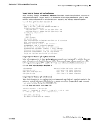 Implementing IPv6 Addressing and Basic Connectivity
How to Implement IPv6 Addressing and Basic Connectivity
69
Cisco IOS IPv6 Configuration Guide
78-17482-01
Sample Output for the show ipv6 interface Command
In the following example, the show ipv6 interface command is used to verify that IPv6 addresses are
configured correctly for Ethernet interface 0. Information is also displayed about the status of IPv6
neighbor redirect messages, IPv6 neighbor discovery messages, and stateless autoconfiguration.
Router# show ipv6 interface ethernet 0
Ethernet0 is up, line protocol is up
IPv6 is stalled, link-local address is FE80::1
Global unicast address(es):
2001:0DB8:2000::1, subnet is 2001:0DB8:2000::/64
2001:0DB8:3000::1, subnet is 2001:0DB8:3000::/64
Joined group address(es):
FF02::1
FF02::2
FF02::1:FF00:1
MTU is 1500 bytes
ICMP error messages limited to one every 100 milliseconds
ICMP redirects are enabled
ND DAD is enabled, number of DAD attempts: 1
ND reachable time is 30000 milliseconds
ND advertised reachable time is 0 milliseconds
ND advertised retransmit interval is 0 milliseconds
ND router advertisements are sent every 200 seconds
ND router advertisements live for 1800 seconds
Hosts use stateless autoconfig for addresses.
Sample Output for the show ipv6 neighbors Command
In the following example, the show ipv6 neighbors command is used to display IPv6 neighbor discovery
cache information. A hyphen (-) in the Age field of the command output indicates a static entry. The
following example displays IPv6 neighbor discovery cache information for Ethernet interface 2:
Router# show ipv6 neighbors ethernet 2
IPv6 Address Age Link-layer Addr State Interface
2001:0DB8:0:4::2 0 0003.a0d6.141e REACH Ethernet2
FE80::XXXX:A0FF:FED6:141E 0 0003.a0d6.141e REACH Ethernet2
2001:0DB8:1::45a - 0002.7d1a.9472 REACH Ethernet2
Sample Output for the show ipv6 route Command
When the ipv6-address or ipv6-prefix/prefix-length argument is specified, only route information for that
address or network is displayed. The following is sample output from the show ipv6 route command
when entered with the IPv6 prefix 2001:0DB8::/35:
Router# show ipv6 route 2001:0DB8::/35
IPv6 Routing Table - 261 entries
Codes: C - Connected, L - Local, S - Static, R - RIP, B - BGP
I1 - ISIS L1, I2 - ISIS L2, IA - ISIS interarea
B 2001:0DB8::/35 [20/3]
via FE80::60:5C59:9E00:16, Tunnel1
 