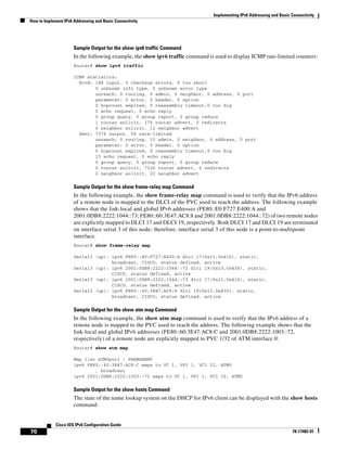 Implementing IPv6 Addressing and Basic Connectivity
How to Implement IPv6 Addressing and Basic Connectivity
70
Cisco IOS IPv6 Configuration Guide
78-17482-01
Sample Output for the show ipv6 traffic Command
In the following example, the show ipv6 traffic command is used to display ICMP rate-limited counters:
Router# show ipv6 traffic
ICMP statistics:
Rcvd: 188 input, 0 checksum errors, 0 too short
0 unknown info type, 0 unknown error type
unreach: 0 routing, 0 admin, 0 neighbor, 0 address, 0 port
parameter: 0 error, 0 header, 0 option
0 hopcount expired, 0 reassembly timeout,0 too big
0 echo request, 0 echo reply
0 group query, 0 group report, 0 group reduce
1 router solicit, 175 router advert, 0 redirects
0 neighbor solicit, 12 neighbor advert
Sent: 7376 output, 56 rate-limited
unreach: 0 routing, 15 admin, 0 neighbor, 0 address, 0 port
parameter: 0 error, 0 header, 0 option
0 hopcount expired, 0 reassembly timeout,0 too big
15 echo request, 0 echo reply
0 group query, 0 group report, 0 group reduce
0 router solicit, 7326 router advert, 0 redirects
2 neighbor solicit, 22 neighbor advert
Sample Output for the show frame-relay map Command
In the following example, the show frame-relay map command is used to verify that the IPv6 address
of a remote node is mapped to the DLCI of the PVC used to reach the address. The following example
shows that the link-local and global IPv6 addresses (FE80::E0:F727:E400:A and
2001:0DB8:2222:1044::73; FE80::60:3E47:AC8:8 and 2001.0DB8:2222:1044::72) of two remote nodes
are explicitly mapped to DLCI 17 and DLCI 19, respectively. Both DLCI 17 and DLCI 19 are terminated
on interface serial 3 of this node; therefore, interface serial 3 of this node is a point-to-multipoint
interface.
Router# show frame-relay map
Serial3 (up): ipv6 FE80::E0:F727:E400:A dlci 17(0x11,0x410), static,
broadcast, CISCO, status defined, active
Serial3 (up): ipv6 2001:0DB8:2222:1044::72 dlci 19(0x13,0x430), static,
CISCO, status defined, active
Serial3 (up): ipv6 2001:0DB8:2222:1044::73 dlci 17(0x11,0x410), static,
CISCO, status defined, active
Serial3 (up): ipv6 FE80::60:3E47:AC8:8 dlci 19(0x13,0x430), static,
broadcast, CISCO, status defined, active
Sample Output for the show atm map Command
In the following example, the show atm map command is used to verify that the IPv6 address of a
remote node is mapped to the PVC used to reach the address. The following example shows that the
link-local and global IPv6 addresses (FE80::60:3E47:AC8:C and 2001:0DB8:2222:1003::72,
respectively) of a remote node are explicitly mapped to PVC 1/32 of ATM interface 0:
Router# show atm map
Map list ATM0pvc1 : PERMANENT
ipv6 FE80::60:3E47:AC8:C maps to VC 1, VPI 1, VCI 32, ATM0
, broadcast
ipv6 2001:0DB8:2222:1003::72 maps to VC 1, VPI 1, VCI 32, ATM0
Sample Output for the show hosts Command
The state of the name lookup system on the DHCP for IPv6 client can be displayed with the show hosts
command:
 