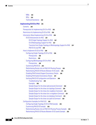 Contents
xii
Cisco IOS IPv6 Configuration Guide
78-17482-01
MIBs 233
RFCs 234
Technical Assistance 234
Implementing IS-IS for IPv6 235
Contents 235
Prerequisites for Implementing IS-IS for IPv6 235
Restrictions for Implementing IS-IS for IPv6 236
Information About Implementing IS-IS for IPv6 236
IS-IS Enhancements for IPv6 237
IS-IS Single-Topology Support for IPv6 237
IS-IS Multitopology Support for IPv6 237
Transition from Single-Topology to Multitopology Support for IPv6 237
IPv6 IS-IS Local RIB 238
How to Implement IS-IS for IPv6 238
Configuring Single-Topology IS-IS for IPv6 238
Prerequisites 239
Restrictions 239
Configuring Multitopology IS-IS for IPv6 240
Prerequisites 240
Customizing IPv6 IS-IS 242
Redistributing Routes into an IPv6 IS-IS Routing Process 244
Redistributing IPv6 IS-IS Routes Between IS-IS Levels 245
Disabling IPv6 Protocol-Support Consistency Checks 246
Disabling IPv4 Subnet Consistency Checks 247
Verifying IPv6 IS-IS Configuration and Operation 248
Troubleshooting Tips 249
Examples 250
Sample Output for the show ipv6 protocols Command 250
Sample Output for the show isis topology Command 250
Sample Output for the show clns neighbors Command 251
Sample Output for the show clns is-neighbors Command 251
Sample Output for the show isis database Command 251
Sample Output for the show isis ipv6 rib Command 252
Configuration Examples for IPv6 IS-IS 253
Configuring Single-Topology IS-IS for IPv6 Example 253
Customizing IPv6 IS-IS Example 253
Redistributing Routes into an IPv6 IS-IS Routing Process Example 253
Redistributing IPv6 IS-IS Routes Between IS-IS Levels Example 254
 