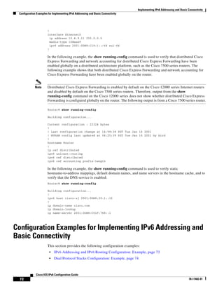 Implementing IPv6 Addressing and Basic Connectivity
Configuration Examples for Implementing IPv6 Addressing and Basic Connectivity
72
Cisco IOS IPv6 Configuration Guide
78-17482-01
!
interface Ethernet0
ip address 10.4.9.11 255.0.0.0
media-type 10BaseT
ipv6 address 2001:0DB8:C18:1::/64 eui-64
!
In the following example, the show running-config command is used to verify that distributed Cisco
Express Forwarding and network accounting for distributed Cisco Express Forwarding have been
enabled globally on a distributed architecture platform, such as the Cisco 7500 series routers. The
following example shows that both distributed Cisco Express Forwarding and network accounting for
Cisco Express Forwarding have been enabled globally on the router.
Note Distributed Cisco Express Forwarding is enabled by default on the Cisco 12000 series Internet routers
and disabled by default on the Cisco 7500 series routers. Therefore, output from the show
running-config command on the Cisco 12000 series does not show whether distributed Cisco Express
Forwarding is configured globally on the router. The following output is from a Cisco 7500 series router.
Router# show running-config
Building configuration...
Current configuration : 22324 bytes
!
! Last configuration change at 14:59:38 PST Tue Jan 16 2001
! NVRAM config last updated at 04:25:39 PST Tue Jan 16 2001 by bird
!
hostname Router
!
ip cef distributed
ipv6 unicast-routing
ipv6 cef distributed
ipv6 cef accounting prefix-length
In the following example, the show running-config command is used to verify static
hostname-to-address mappings, default domain names, and name servers in the hostname cache, and to
verify that the DNS service is enabled:
Router# show running-config
Building configuration...
!
ipv6 host cisco-sj 2001:0DB8:20:1::12
!
ip domain-name cisco.com
ip domain-lookup
ip name-server 2001:0DB8:C01F:768::1
Configuration Examples for Implementing IPv6 Addressing and
Basic Connectivity
This section provides the following configuration examples:
• IPv6 Addressing and IPv6 Routing Configuration: Example, page 73
• Dual Protocol Stacks Configuration: Example, page 74
 