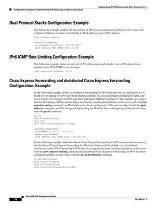 Implementing IPv6 Addressing and Basic Connectivity
Configuration Examples for Implementing IPv6 Addressing and Basic Connectivity
74
Cisco IOS IPv6 Configuration Guide
78-17482-01
Dual Protocol Stacks Configuration: Example
The following example enables the forwarding of IPv6 unicast datagrams globally on the router and
configures Ethernet interface 0 with both an IPv4 address and an IPv6 address:
ipv6 unicast-routing
interface Ethernet0
ip address 192.168.99.1 255.255.255.0
ipv6 address 2001:0DB8:c18:1::3/64
IPv6 ICMP Rate Limiting Configuration: Example
The following example shows an interval of 50 milliseconds and a bucket size of 20 tokens being
configured for IPv6 ICMP error messages:
ipv6 icmp error-interval 50 20
Cisco Express Forwarding and distributed Cisco Express Forwarding
Configuration: Example
In the following example, both Cisco Express Forwarding for IPv6 and network accounting for Cisco
Express Forwarding for IPv6 have been enabled globally on a nondistributed architecture router, and
Cisco Express Forwarding for IPv6 has been enabled on Ethernet interface 0. The example also shows
that the forwarding of IPv6 unicast datagrams has been configured globally on the router with the ipv6
unicast-routing command, an IPv6 address has been configured on Ethernet interface 0 with the ipv6
address command, and Cisco Express Forwarding for IPv4 has been configured globally on the router
with the ip cef command.
ip cef
ipv6 unicast-routing
ipv6 cef
ipv6 cef accounting prefix-length
interface Ethernet0
ip address 10.4.9.11 255.0.0.0
media-type 10BaseT
ipv6 address 2001:0DB8:C18:1::/64 eui-64
In the following example, both distributed Cisco Express Forwarding for IPv6 and network accounting
for distributed Cisco Express Forwarding for IPv6 have been enabled globally on a distributed
architecture router. The forwarding of IPv6 unicast datagrams has been configured globally on the router
with the ipv6 unicast-routing command and distributed Cisco Express Forwarding for IPv4 has been
configured globally on the router with the ip cef distributed command.
ip cef distributed
ipv6 unicast-routing
ipv6 cef distributed
ipv6 cef accounting prefix-length
 