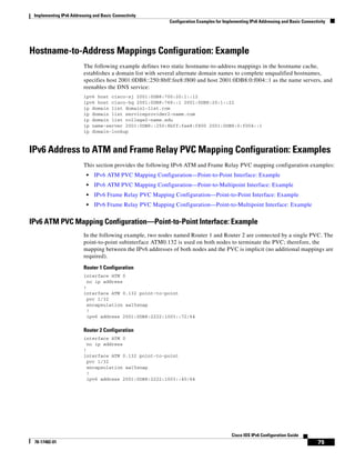Implementing IPv6 Addressing and Basic Connectivity
Configuration Examples for Implementing IPv6 Addressing and Basic Connectivity
75
Cisco IOS IPv6 Configuration Guide
78-17482-01
Hostname-to-Address Mappings Configuration: Example
The following example defines two static hostname-to-address mappings in the hostname cache,
establishes a domain list with several alternate domain names to complete unqualified hostnames,
specifies host 2001:0DB8::250:8bff:fee8:f800 and host 2001:0DB8:0:f004::1 as the name servers, and
reenables the DNS service:
ipv6 host cisco-sj 2001:0DB8:700:20:1::12
ipv6 host cisco-hq 2001:0DB8:768::1 2001:0DB8:20:1::22
ip domain list domain1-list.com
ip domain list serviceprovider2-name.com
ip domain list college2-name.edu
ip name-server 2001:0DB8::250:8bff:fee8:f800 2001:0DB8:0:f004::1
ip domain-lookup
IPv6 Address to ATM and Frame Relay PVC Mapping Configuration: Examples
This section provides the following IPv6 ATM and Frame Relay PVC mapping configuration examples:
• IPv6 ATM PVC Mapping Configuration—Point-to-Point Interface: Example
• IPv6 ATM PVC Mapping Configuration—Point-to-Multipoint Interface: Example
• IPv6 Frame Relay PVC Mapping Configuration—Point-to-Point Interface: Example
• IPv6 Frame Relay PVC Mapping Configuration—Point-to-Multipoint Interface: Example
IPv6 ATM PVC Mapping Configuration—Point-to-Point Interface: Example
In the following example, two nodes named Router 1 and Router 2 are connected by a single PVC. The
point-to-point subinterface ATM0.132 is used on both nodes to terminate the PVC; therefore, the
mapping between the IPv6 addresses of both nodes and the PVC is implicit (no additional mappings are
required).
Router 1 Configuration
interface ATM 0
no ip address
!
interface ATM 0.132 point-to-point
pvc 1/32
encapsulation aal5snap
!
ipv6 address 2001:0DB8:2222:1003::72/64
Router 2 Configuration
interface ATM 0
no ip address
!
interface ATM 0.132 point-to-point
pvc 1/32
encapsulation aal5snap
!
ipv6 address 2001:0DB8:2222:1003::45/64
 